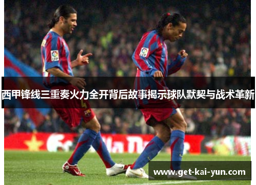 西甲锋线三重奏火力全开背后故事揭示球队默契与战术革新
