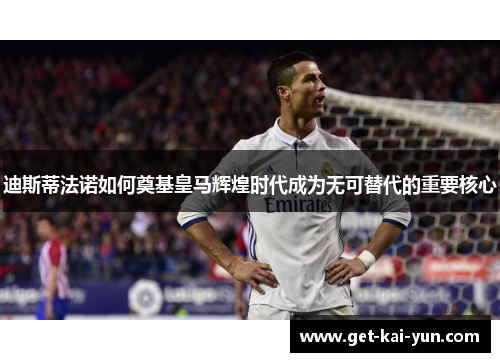 迪斯蒂法诺如何奠基皇马辉煌时代成为无可替代的重要核心 迪斯蒂法诺如何奠基皇马辉煌时代成为无可替代的重要核心