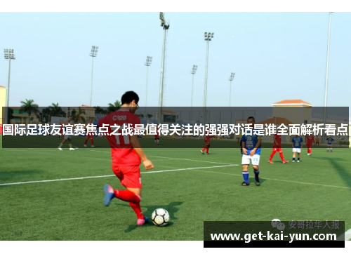 国际足球友谊赛焦点之战最值得关注的强强对话是谁全面解析看点