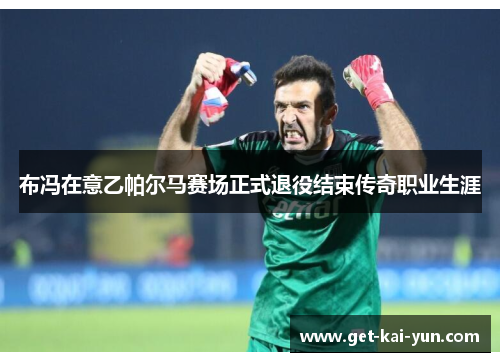 布冯在意乙帕尔马赛场正式退役结束传奇职业生涯 布冯在意乙帕尔马赛场正式退役结束传奇职业生涯