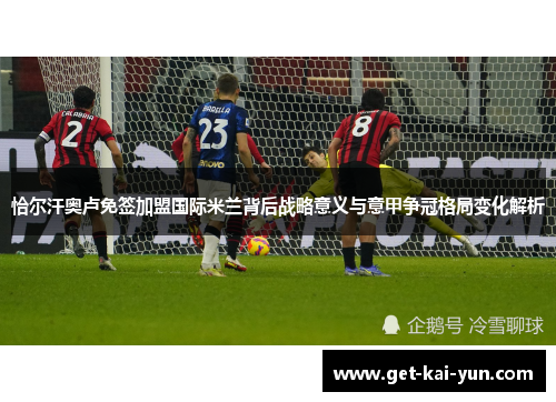 恰尔汗奥卢免签加盟国际米兰背后战略意义与意甲争冠格局变化解析