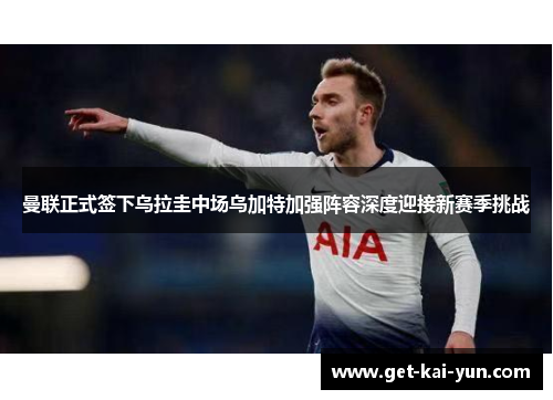 曼联正式签下乌拉圭中场乌加特加强阵容深度迎接新赛季挑战