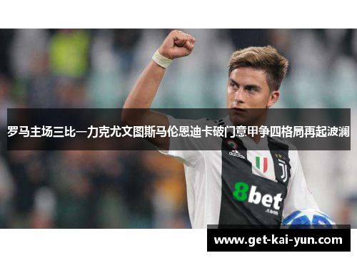 罗马主场三比一力克尤文图斯马伦恩迪卡破门意甲争四格局再起波澜