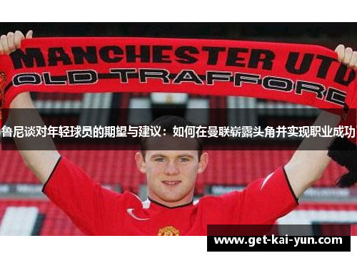 鲁尼谈对年轻球员的期望与建议：如何在曼联崭露头角并实现职业成功